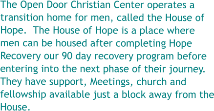 The Open Door Christian Center operates a transition home for men, called the House of Hope.  The House of Hope is a place where men can be housed after completing Hope Recovery our 90 day recovery program before entering into the next phase of their journey. They have support, Meetings, church and fellowship available just a block away from the House.